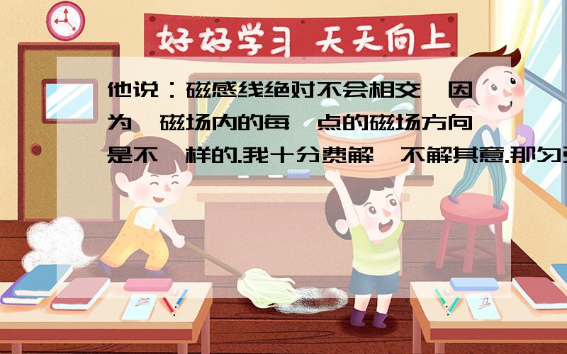 他说：磁感线绝对不会相交,因为,磁场内的每一点的磁场方向是不一样的.我十分费解,不解其意.那匀强磁场呢.方向大小都一样呢.有个图理解最好.就算是非匀强磁场,那我怎么就想象不起来.很