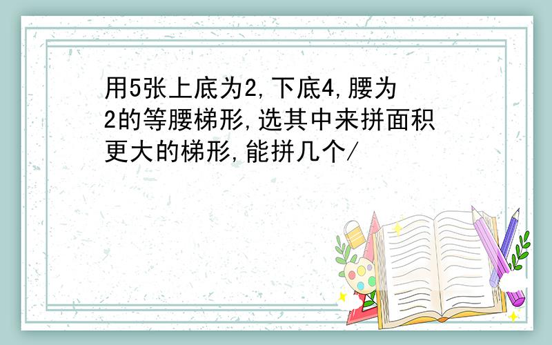 用5张上底为2,下底4,腰为2的等腰梯形,选其中来拼面积更大的梯形,能拼几个/