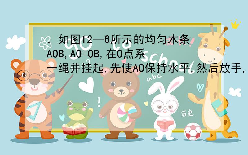 ．如图12—6所示的均匀木条AOB,AO=OB,在O点系一绳并挂起,先使AO保持水平,然后放手,木条将会则在刚放手的瞬间,木条将会A．A端向上运动B．A端向下运动C．保持平衡不动D．不能确定