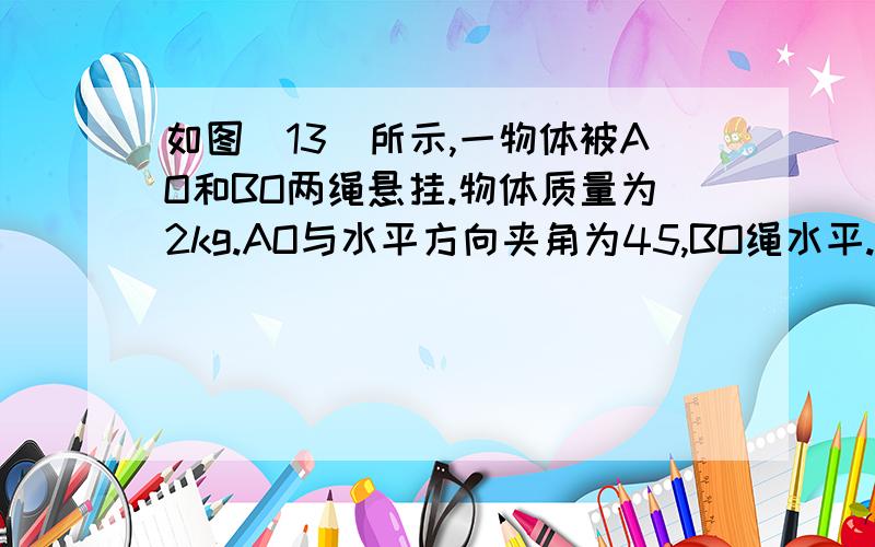 如图（13）所示,一物体被AO和BO两绳悬挂.物体质量为2kg.AO与水平方向夹角为45,BO绳水平.求：（1）AO、BO两绳的拉力分别为多少？（2）若AO和BO所能承的最大拉力均为30 在AO和BO不断的情况下，物