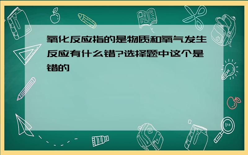 氧化反应指的是物质和氧气发生反应有什么错?选择题中这个是错的,