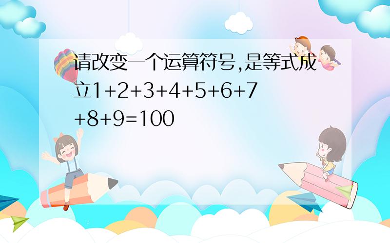 请改变一个运算符号,是等式成立1+2+3+4+5+6+7+8+9=100