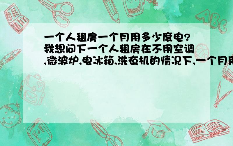 一个人租房一个月用多少度电?我想问下一个人租房在不用空调,微波炉,电冰箱,洗衣机的情况下,一个月用多少度电?第一次在外租房.