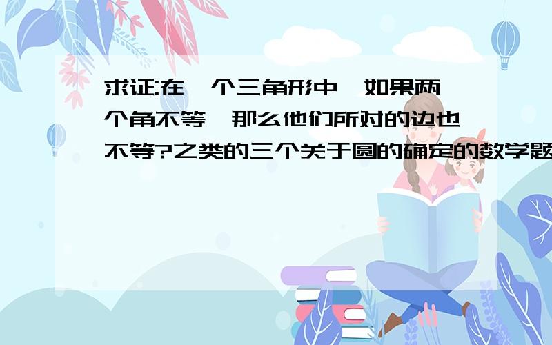 求证:在一个三角形中,如果两个角不等,那么他们所对的边也不等?之类的三个关于圆的确定的数学题!1.求证:在一个三角形中,如果两个角不等,那么他们所对的边也不等!2.已知:如图,在△ABC中,AB=