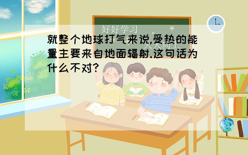 就整个地球打气来说,受热的能量主要来自地面辐射.这句话为什么不对?