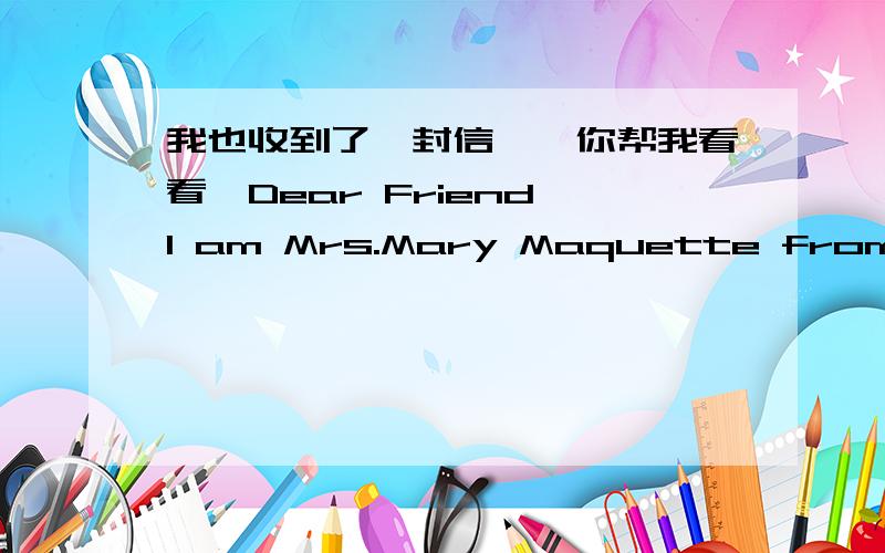 我也收到了一封信诶,你帮我看看,Dear Friend,I am Mrs.Mary Maquette from Iceland,married to Late Engr Brown Maquette {PhD} who worked with MULTINATIONAL OIL COMPANY EXXON AS A DRILLING RIG SUPPLIER in Kuwait for 19 years before he died on