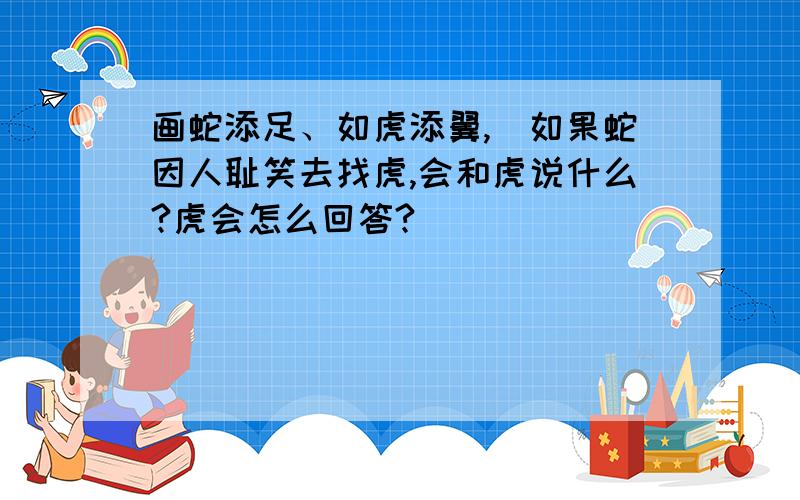 画蛇添足、如虎添翼,(如果蛇因人耻笑去找虎,会和虎说什么?虎会怎么回答?)