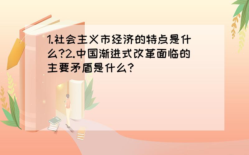 1.社会主义市经济的特点是什么?2.中国渐进式改革面临的主要矛盾是什么?