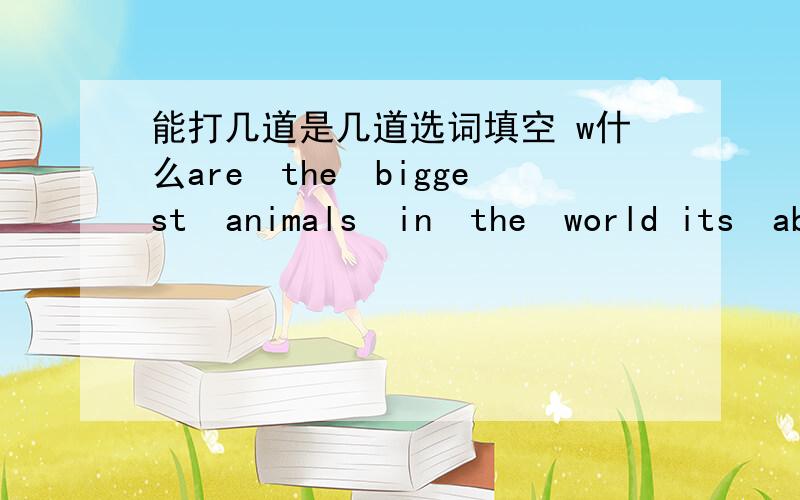 能打几道是几道选词填空 w什么are　the　biggest　animals　in　the　world its　about　four　hours　r什mefrom　yancheng　to　naijing