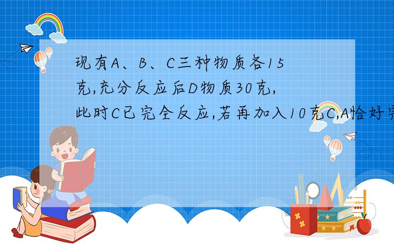 现有A、B、C三种物质各15克,充分反应后D物质30克,此时C已完全反应,若再加入10克C,A恰好完全反应则参加反应的A和B的质量比是（ ）A.3:2 B.2:3 C.1:1 D.3:5