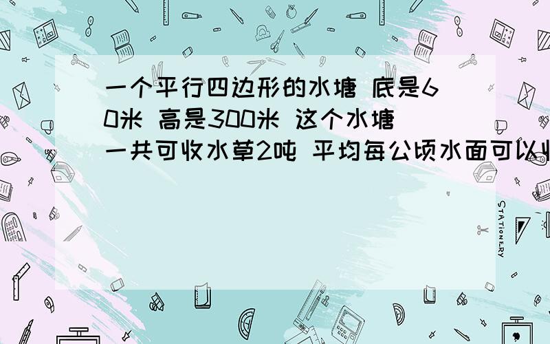 一个平行四边形的水塘 底是60米 高是300米 这个水塘一共可收水草2吨 平均每公顷水面可以收水草多少吨?3点之前拿到,高是30米