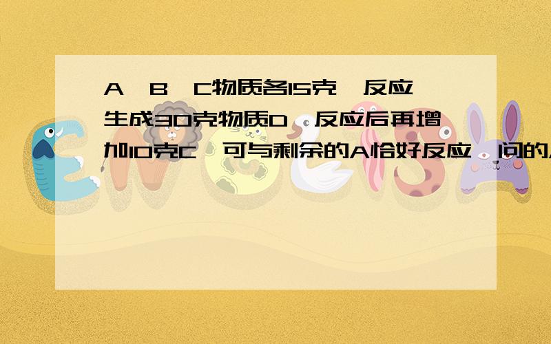 A,B,C物质各15克,反应生成30克物质D,反应后再增加10克C,可与剩余的A恰好反应,问的A,B质量比是多少