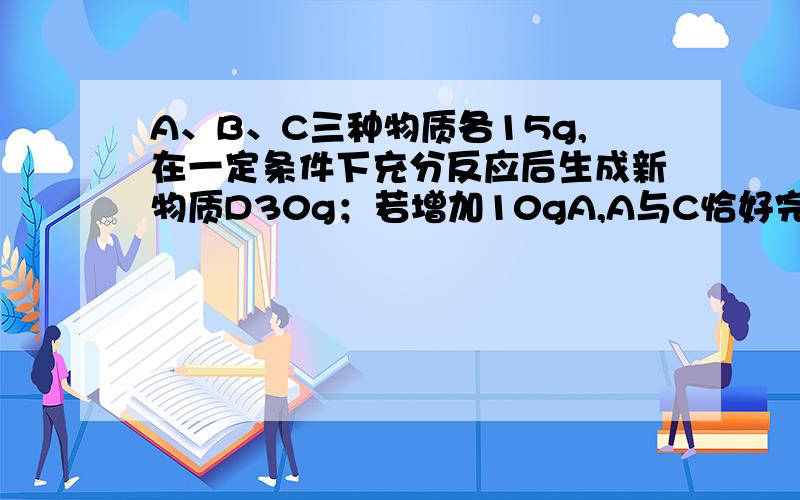 A、B、C三种物质各15g,在一定条件下充分反应后生成新物质D30g；若增加10gA,A与C恰好完全反应.则参加反应的B与C的质量比是A.5:3B.5:2C.2:3D.3:2