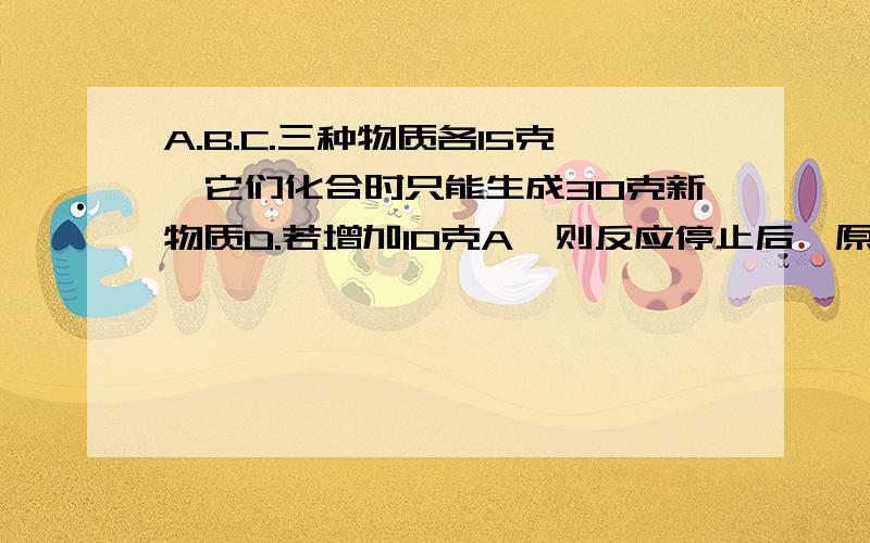 A.B.C.三种物质各15克,它们化合时只能生成30克新物质D.若增加10克A,则反应停止后,原反应物中只余C.根据上述条件推断下列说法中正确的是( )A.第一次反应停止后,B剩余9克 B.第2次反应后,D的质量