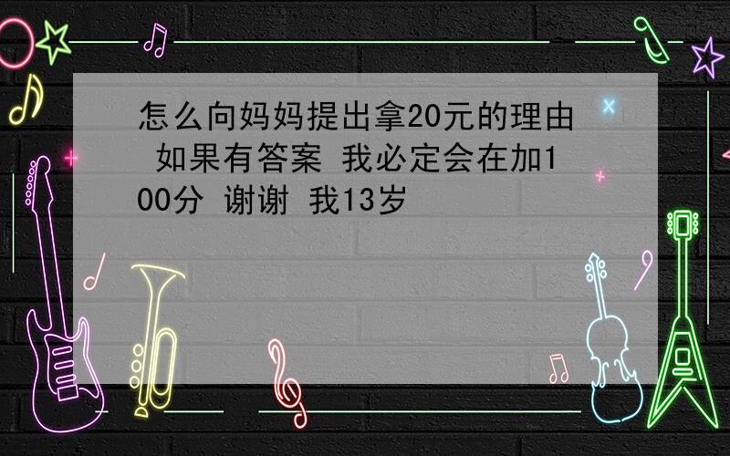 怎么向妈妈提出拿20元的理由 如果有答案 我必定会在加100分 谢谢 我13岁