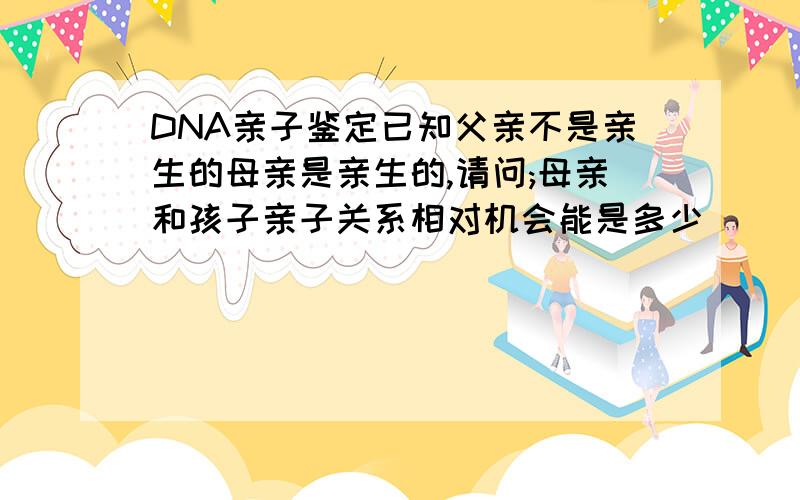 DNA亲子鉴定已知父亲不是亲生的母亲是亲生的,请问;母亲和孩子亲子关系相对机会能是多少