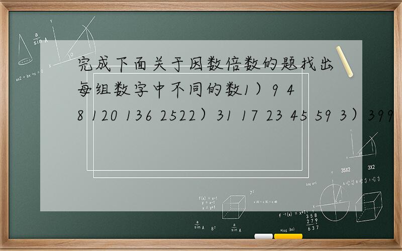 完成下面关于因数倍数的题找出每组数字中不同的数1）9 48 120 136 2522）31 17 23 45 59 3）399 147 39 264 6454）61 62 63 64 65找出1~25符合要求的数20的因数 4的倍数 有因数3