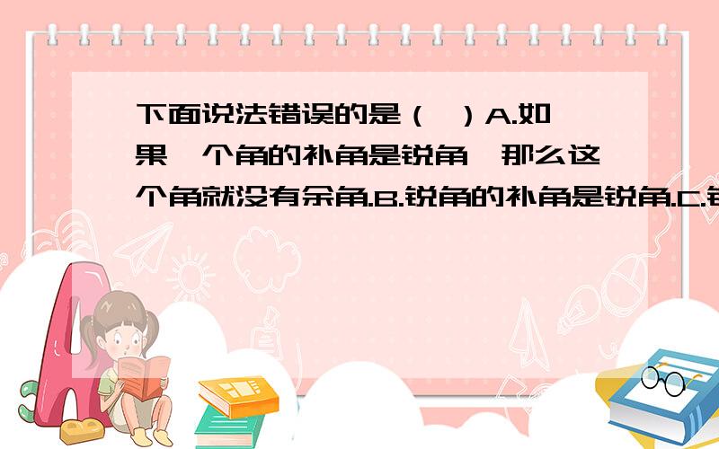 下面说法错误的是（ ）A.如果一个角的补角是锐角,那么这个角就没有余角.B.锐角的补角是锐角.C.钝角一定大于它的补角D.互补的两个角中,若一个是锐角,另一个肯定是钝角.