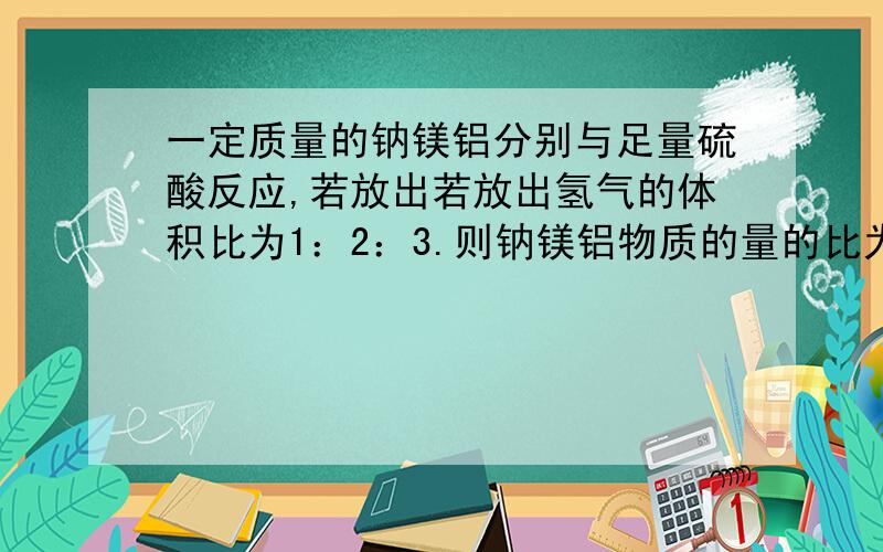 一定质量的钠镁铝分别与足量硫酸反应,若放出若放出氢气的体积比为1：2：3.则钠镁铝物质的量的比为—接上 质量之比为