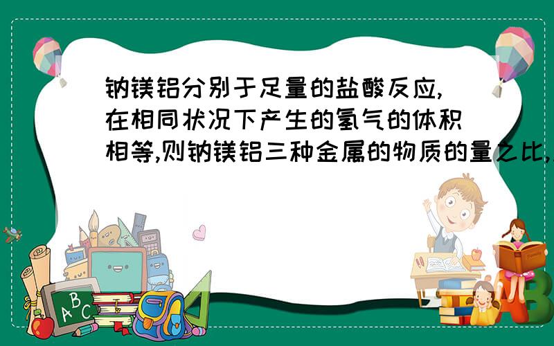 钠镁铝分别于足量的盐酸反应,在相同状况下产生的氢气的体积相等,则钠镁铝三种金属的物质的量之比,质量求物质的量之比 和质量之比