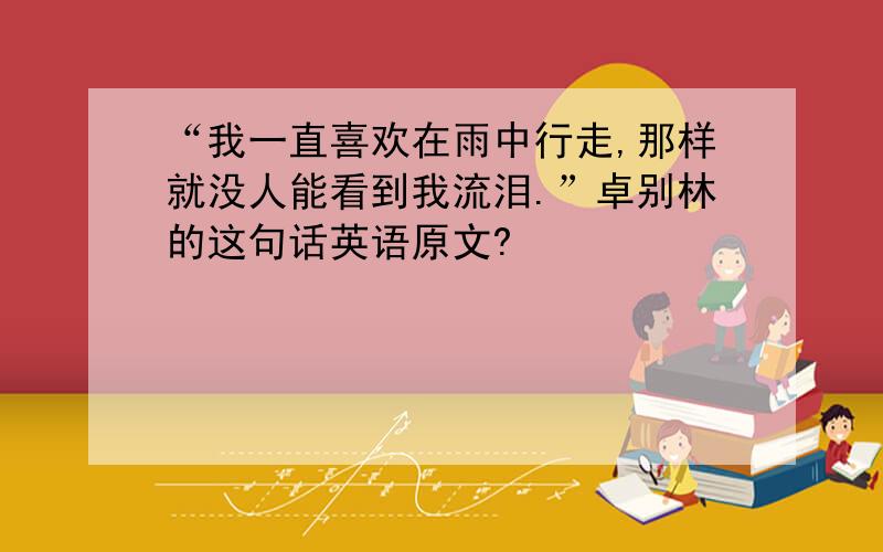 “我一直喜欢在雨中行走,那样就没人能看到我流泪.”卓别林的这句话英语原文?