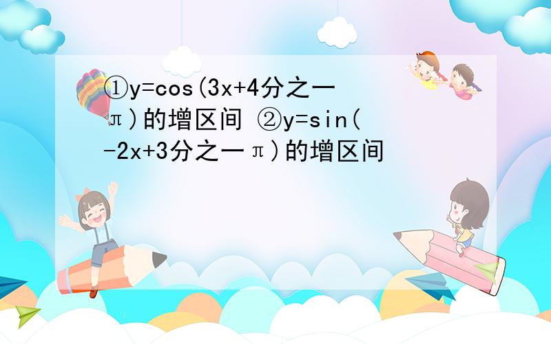 ①y=cos(3x+4分之一π)的增区间 ②y=sin(-2x+3分之一π)的增区间