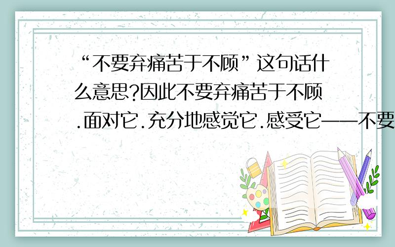 “不要弃痛苦于不顾”这句话什么意思?因此不要弃痛苦于不顾.面对它.充分地感觉它.感受它——不要思考它!必要时表达它,不过切勿在你的心智里以它为主题编造剧情.把你所有的注意力交给