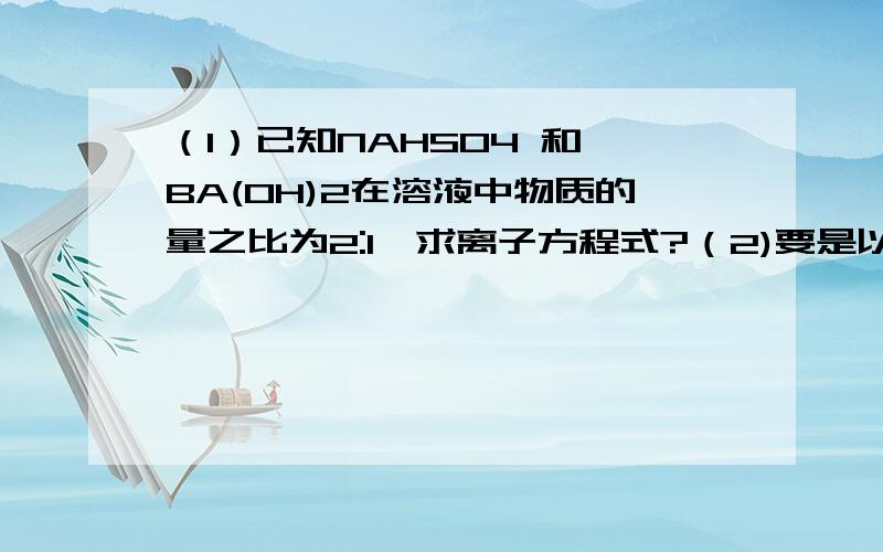 （1）已知NAHSO4 和 BA(OH)2在溶液中物质的量之比为2:1,求离子方程式?（2)要是以上两种物质的物质的量之比为1：1,求离子方程式?