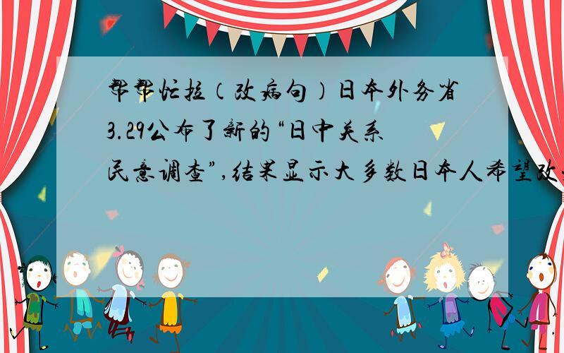 帮帮忙拉（改病句）日本外务省3.29公布了新的“日中关系民意调查”,结果显示大多数日本人希望改变中日关系