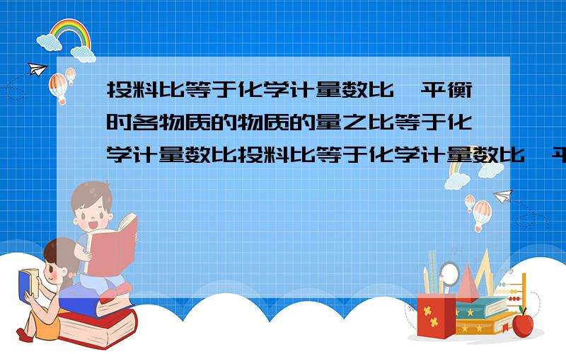 投料比等于化学计量数比,平衡时各物质的物质的量之比等于化学计量数比投料比等于化学计量数比,平衡时 各物质的物质的量是否等于  化学计量数之比?还有一个问题 投料比等于化学计量数