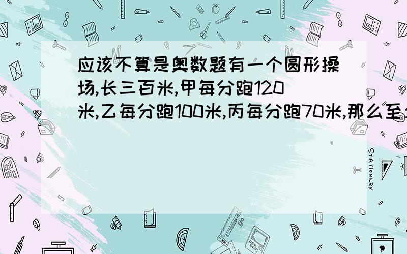 应该不算是奥数题有一个圆形操场,长三百米,甲每分跑120米,乙每分跑100米,丙每分跑70米,那么至少多少分钟他们相遇