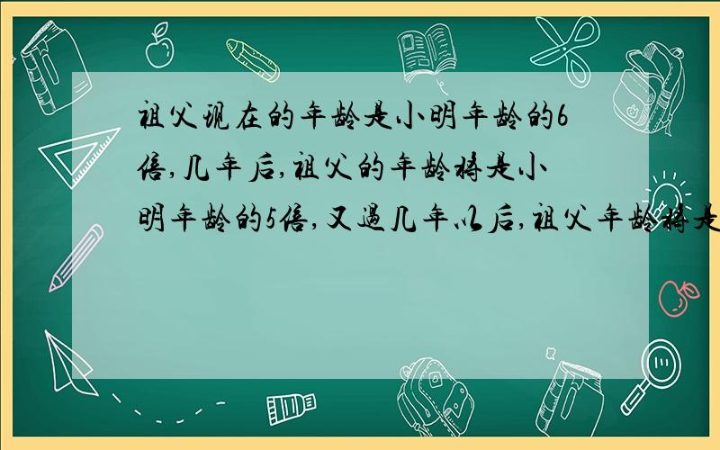 祖父现在的年龄是小明年龄的6倍,几年后,祖父的年龄将是小明年龄的5倍,又过几年以后,祖父年龄将是小明年龄的4倍,求祖父今年多少岁?