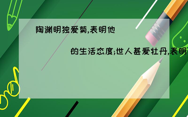 陶渊明独爱菊,表明他______________________的生活态度;世人甚爱牡丹,表明世人______________________的生活态度;周敦颐莲独爱菊,表明他______________________的生活态度.