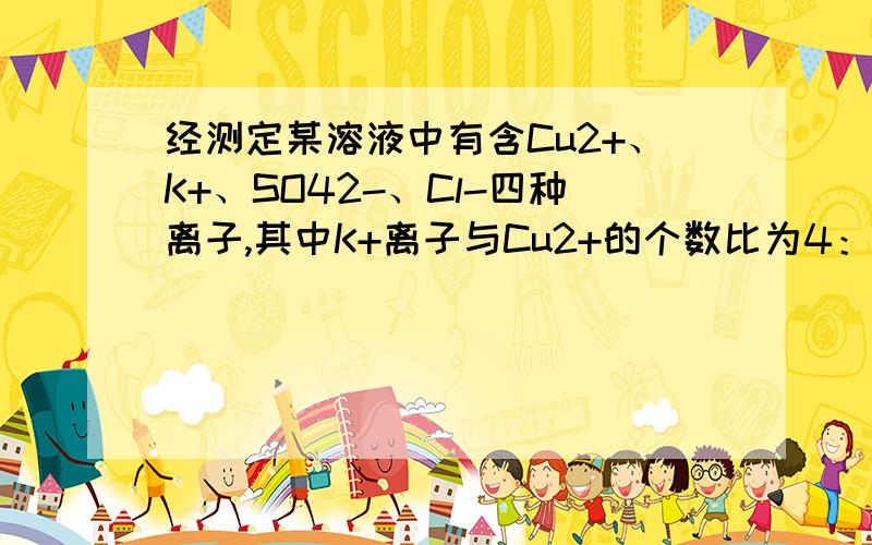 经测定某溶液中有含Cu2+、K+、SO42-、Cl-四种离子,其中K+离子与Cu2+的个数比为4：3,那么SO42-离子与Cl-离子的个数比可能为（ ）A.3:2 B.1:3 C.2:5 D.1:8选出 麻烦给讲清楚哦