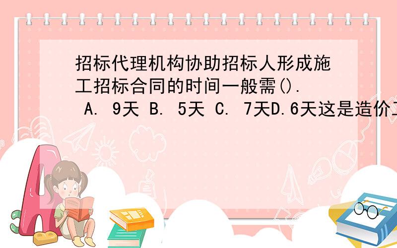 招标代理机构协助招标人形成施工招标合同的时间一般需(). A. 9天 B. 5天 C. 7天D.6天这是造价工程师网络考试题,就是这样问的!