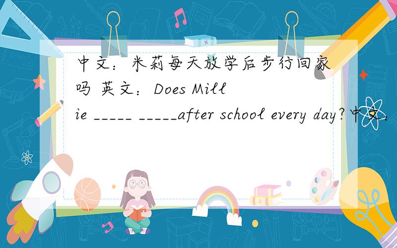 中文：米莉每天放学后步行回家吗 英文：Does Millie _____ _____after school every day?中文：有时候我和我妈妈在公园里放风筝.英文：_____my mother ______kites_____me in the park 中文：吉姆不喜欢在电视上看