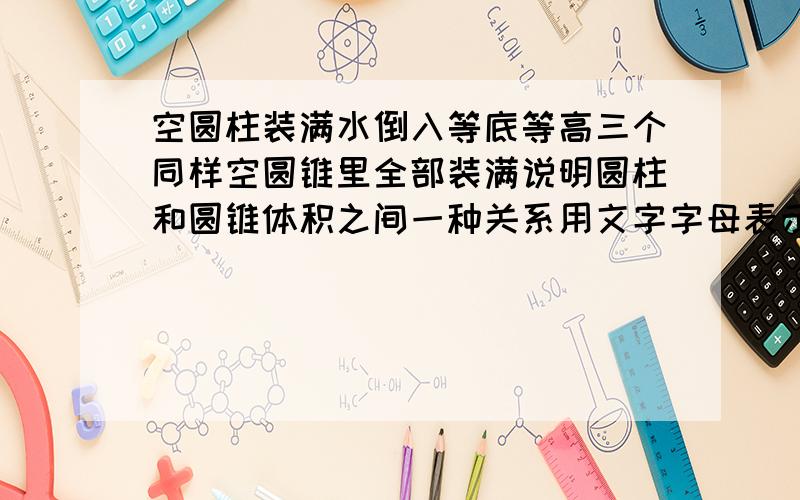 空圆柱装满水倒入等底等高三个同样空圆锥里全部装满说明圆柱和圆锥体积之间一种关系用文字字母表示这种关快