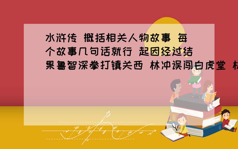 水浒传 概括相关人物故事 每个故事几句话就行 起因经过结果鲁智深拳打镇关西 林冲误闯白虎堂 林冲雪夜上梁山 鲁智深大闹野猪林 武松斗杀西门庆 宋江怒杀阎婆惜 真假李逵 李逵中州劫法