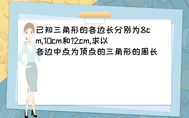 已知三角形的各边长分别为8cm,10cm和12cm,求以各边中点为顶点的三角形的周长