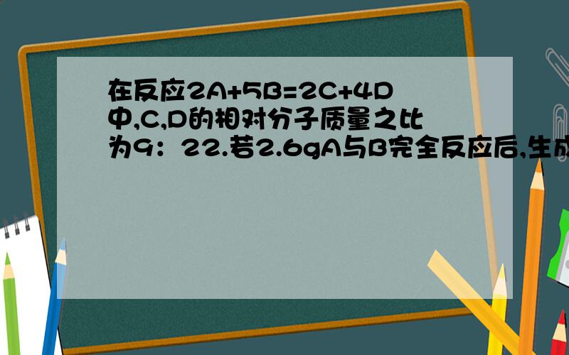 在反应2A+5B=2C+4D中,C,D的相对分子质量之比为9：22.若2.6gA与B完全反应后,生成8.8gD.则在此反应中,B与D的质量比为?