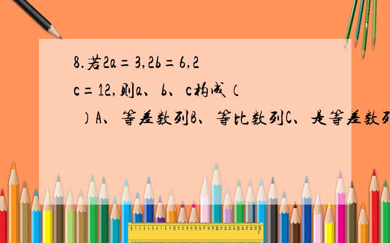 8．若2a=3,2b=6,2c=12,则a、b、c构成（ ）A、等差数列B、等比数列C、是等差数列也是等比数列D、不是等差数列也不是等比数列