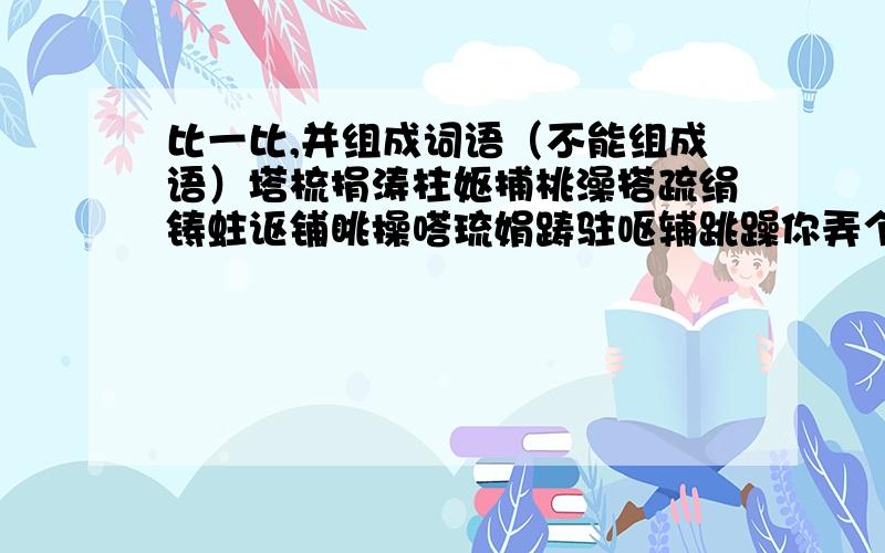 比一比,并组成词语（不能组成语）塔梳捐涛柱妪捕桃澡搭疏绢铸蛀讴铺眺操嗒琉娟踌驻呕辅跳躁你弄个问题我来答你设20财富