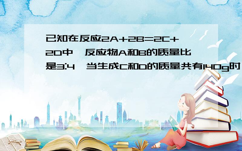 已知在反应2A+2B=2C+2D中,反应物A和B的质量比是3:4,当生成C和D的质量共有140g时,共消耗B的质量为多少克