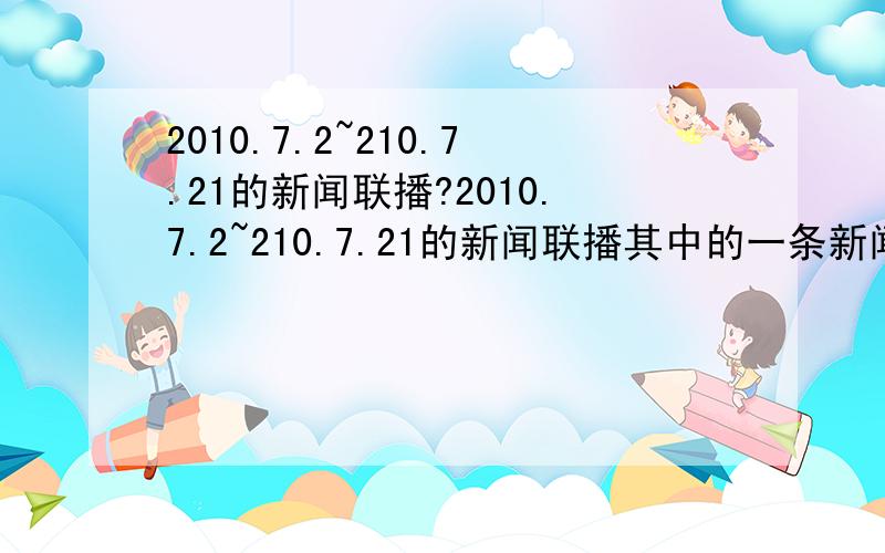 2010.7.2~210.7.21的新闻联播?2010.7.2~210.7.21的新闻联播其中的一条新闻标题即可!要标明日期!