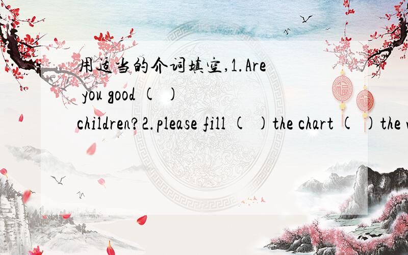 用适当的介词填空,1.Are you good ( ) children?2.please fill ( )the chart ( )the words ( )the box.3.we want two good musicians ( )our rock band.4.maybe you con be ( )our school concert.5.what can you group do ( )the talent show.