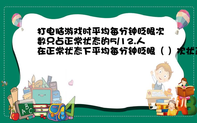 打电脑游戏时平均每分钟眨眼次数只占正常状态的5/12.人在正常状态下平均每分钟眨眼（ ）次状态 正常 写字 看书 打电脑游戏平均每分钟眨眼次数 18 15 10