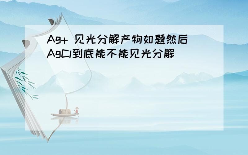 Ag+ 见光分解产物如题然后AgCl到底能不能见光分解