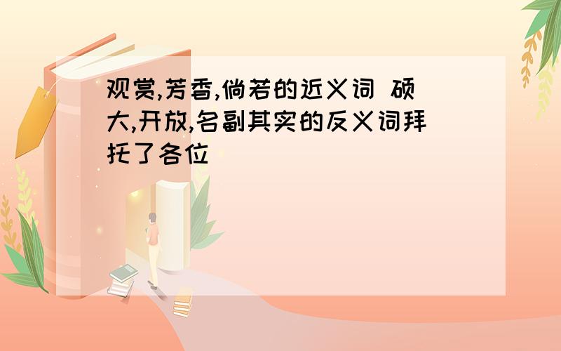 观赏,芳香,倘若的近义词 硕大,开放,名副其实的反义词拜托了各位