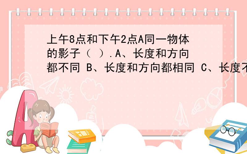 上午8点和下午2点A同一物体的影子（ ）.A、长度和方向都不同 B、长度和方向都相同 C、长度不同而方向相同