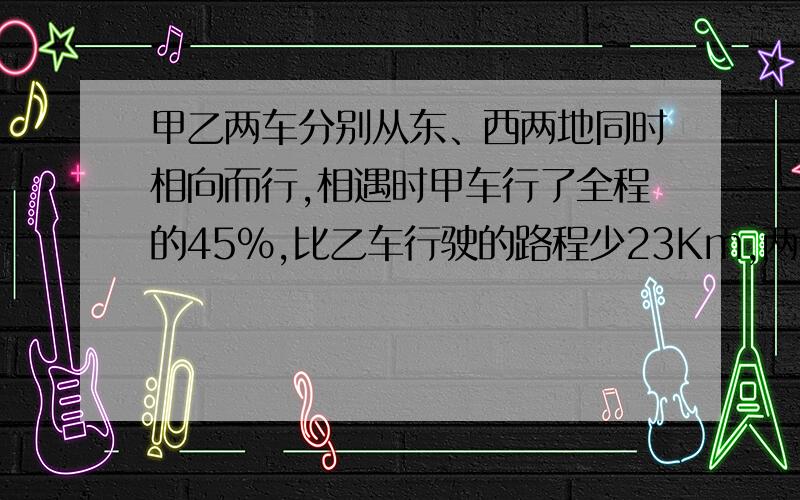 甲乙两车分别从东、西两地同时相向而行,相遇时甲车行了全程的45%,比乙车行驶的路程少23Km,两地相距几Km